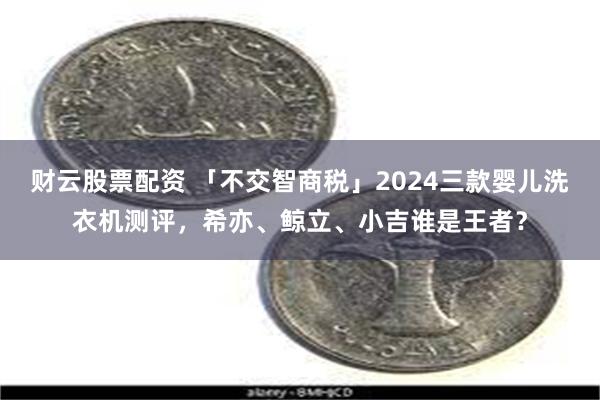 财云股票配资 「不交智商税」2024三款婴儿洗衣机测评，希亦、鲸立、小吉谁是王者？