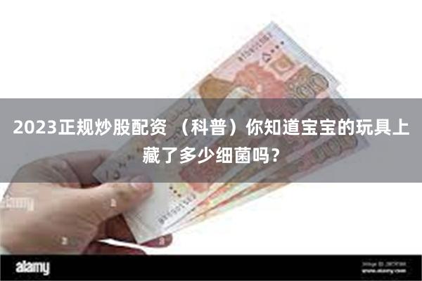 2023正规炒股配资 （科普）你知道宝宝的玩具上藏了多少细菌吗？