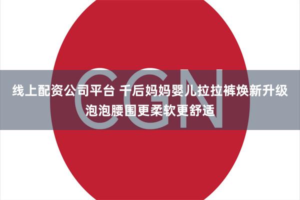 线上配资公司平台 千后妈妈婴儿拉拉裤焕新升级泡泡腰围更柔软更舒适