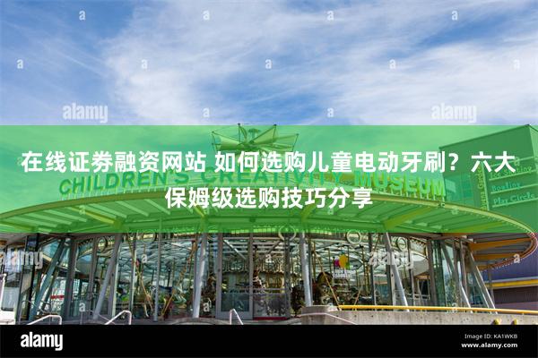 在线证劵融资网站 如何选购儿童电动牙刷？六大保姆级选购技巧分享