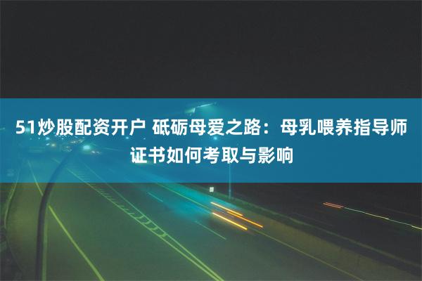 51炒股配资开户 砥砺母爱之路：母乳喂养指导师证书如何考取与影响