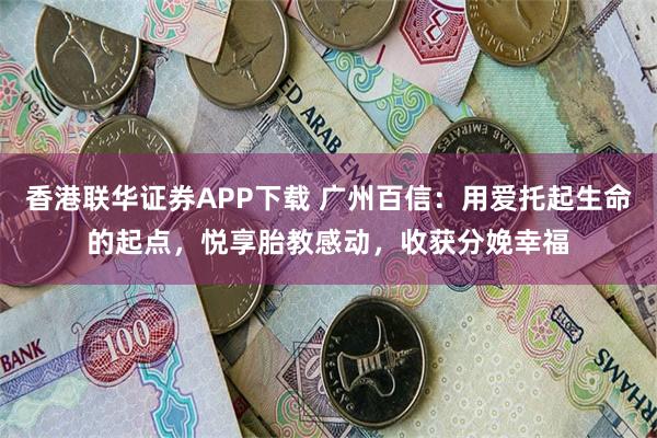 香港联华证券APP下载 广州百信：用爱托起生命的起点，悦享胎教感动，收获分娩幸福