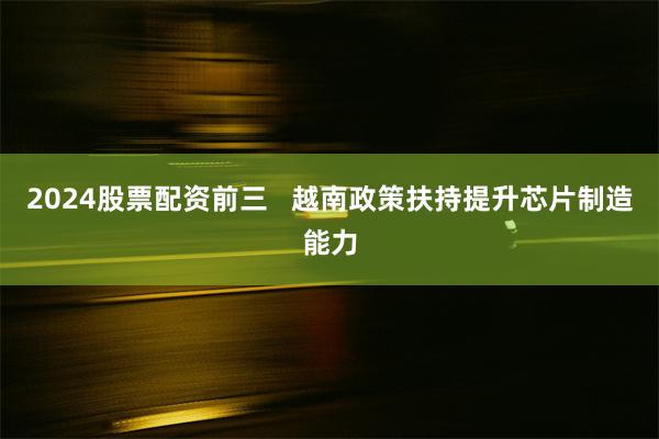 2024股票配资前三   越南政策扶持提升芯片制造能力