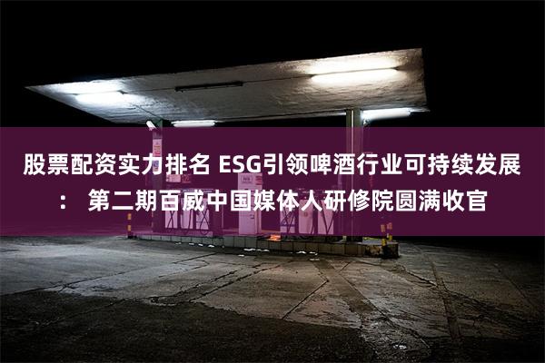 股票配资实力排名 ESG引领啤酒行业可持续发展： 第二期百威中国媒体人研修院圆满收官