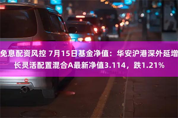 免息配资风控 7月15日基金净值：华安沪港深外延增长灵活配置混合A最新净值3.114，跌1.21%