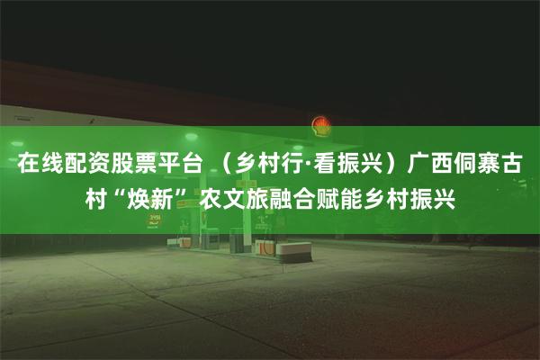 在线配资股票平台 （乡村行·看振兴）广西侗寨古村“焕新” 农文旅融合赋能乡村振兴