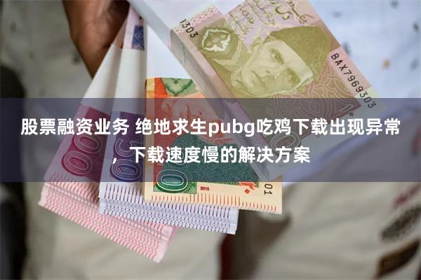 股票融资业务 绝地求生pubg吃鸡下载出现异常，下载速度慢的解决方案