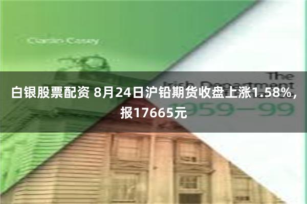 白银股票配资 8月24日沪铅期货收盘上涨1.58%，报17665元