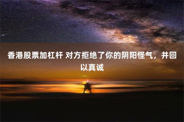 香港股票加杠杆 对方拒绝了你的阴阳怪气，并回以真诚