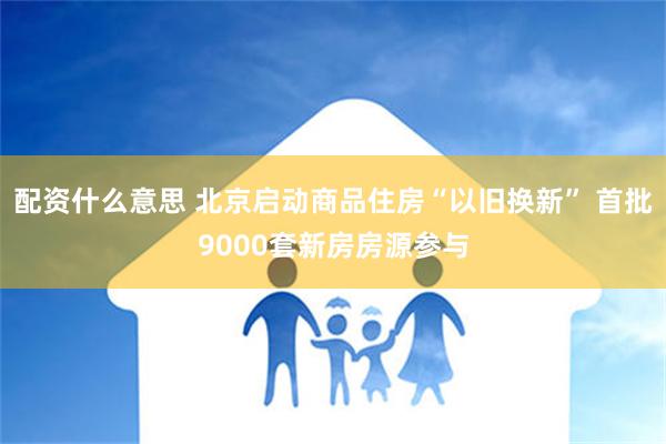 配资什么意思 北京启动商品住房“以旧换新” 首批9000套新房房源参与