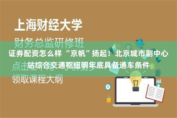 证券配资怎么样 “京帆”扬起！北京城市副中心站综合交通枢纽明年底具备通车条件