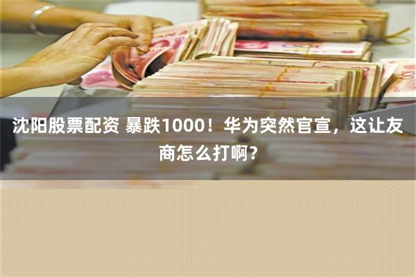 沈阳股票配资 暴跌1000！华为突然官宣，这让友商怎么打啊？