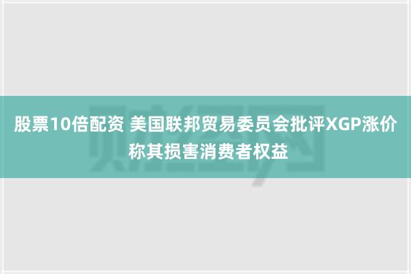 股票10倍配资 美国联邦贸易委员会批评XGP涨价 称其损害消费者权益