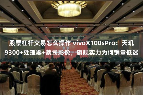 股票杠杆交易怎么操作 vivoX100sPro：天玑9300+处理器+蔡司影像，旗舰实力为何销量低迷