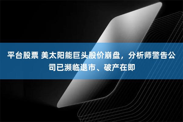 平台股票 美太阳能巨头股价崩盘，分析师警告公司已濒临退市、破产在即