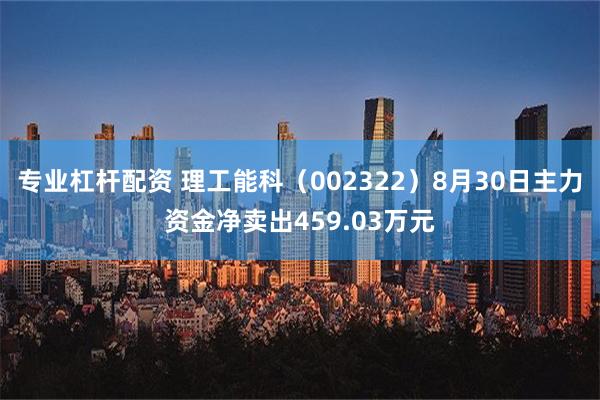 专业杠杆配资 理工能科（002322）8月30日主力资金净卖出459.03万元