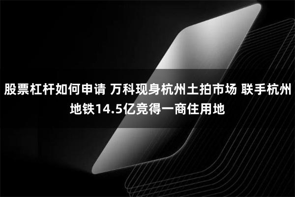 股票杠杆如何申请 万科现身杭州土拍市场 联手杭州地铁14.5亿竞得一商住用地