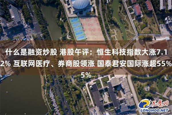 什么是融资炒股 港股午评：恒生科技指数大涨7.12% 互联网医疗、券商股领涨 国泰君安国际涨超55%