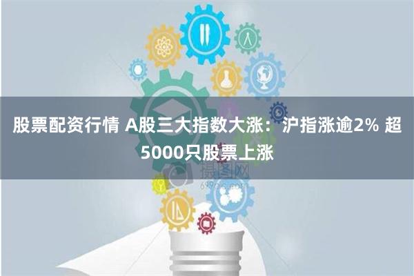 股票配资行情 A股三大指数大涨：沪指涨逾2% 超5000只股票上涨