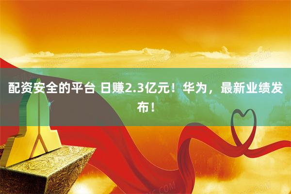 配资安全的平台 日赚2.3亿元！华为，最新业绩发布！