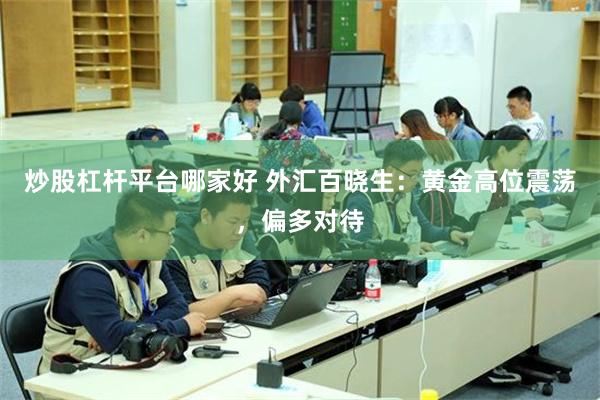 炒股杠杆平台哪家好 外汇百晓生：黄金高位震荡，偏多对待