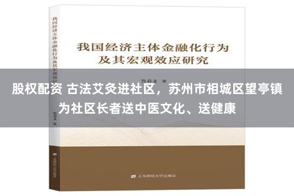 股权配资 古法艾灸进社区，苏州市相城区望亭镇为社区长者送中医文化、送健康