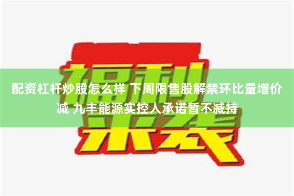 配资杠杆炒股怎么样 下周限售股解禁环比量增价减 九丰能源实控人承诺暂不减持