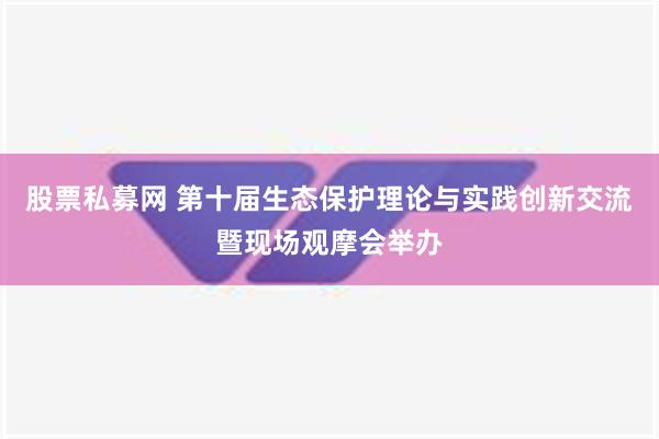 股票私募网 第十届生态保护理论与实践创新交流暨现场观摩会举办