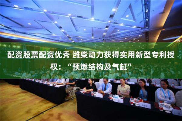 配资股票配资优秀 潍柴动力获得实用新型专利授权：“预燃结构及气缸”