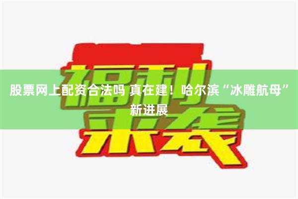 股票网上配资合法吗 真在建！哈尔滨“冰雕航母”新进展