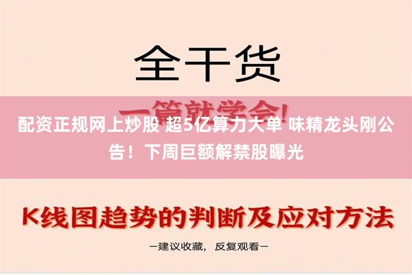 配资正规网上炒股 超5亿算力大单 味精龙头刚公告！下周巨额解禁股曝光