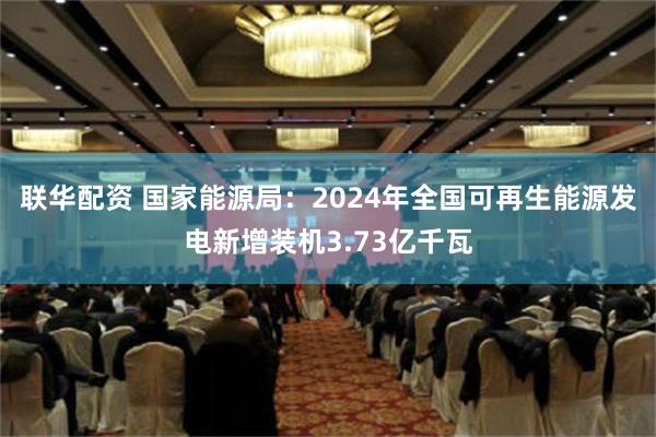 联华配资 国家能源局：2024年全国可再生能源发电新增装机3.73亿千瓦