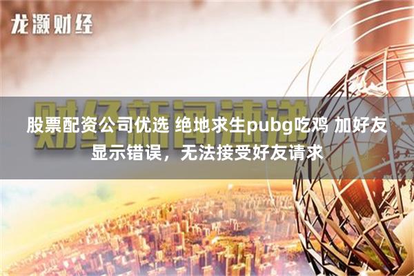 股票配资公司优选 绝地求生pubg吃鸡 加好友显示错误，无法接受好友请求