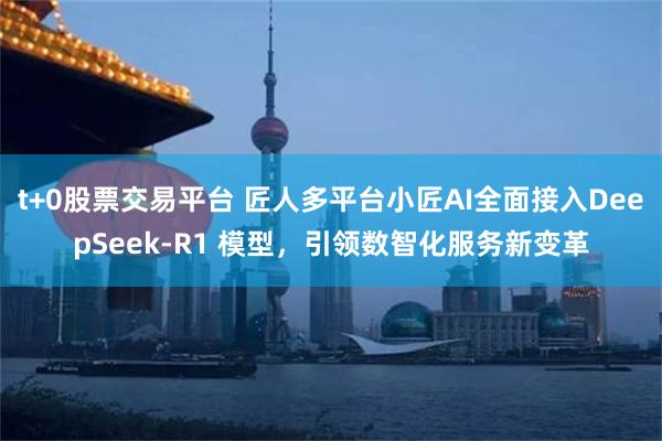 t+0股票交易平台 匠人多平台小匠AI全面接入DeepSeek-R1 模型，引领数智化服务新变革